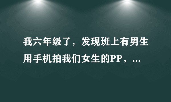我六年级了，发现班上有男生用手机拍我们女生的PP，其他班的还有拍内衣，扯内衣的带子，该怎样避免呢？