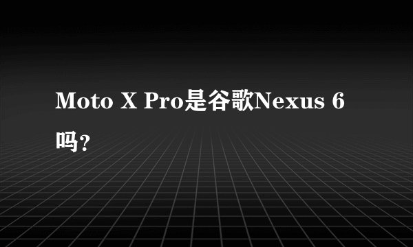 Moto X Pro是谷歌Nexus 6吗？