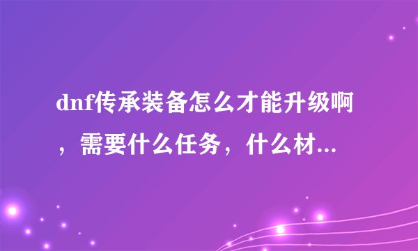 dnf传承装备怎么才能升级啊，需要什么任务，什么材料？上级魔力结晶是什么东西？圣光万灵药又是干嘛用的？