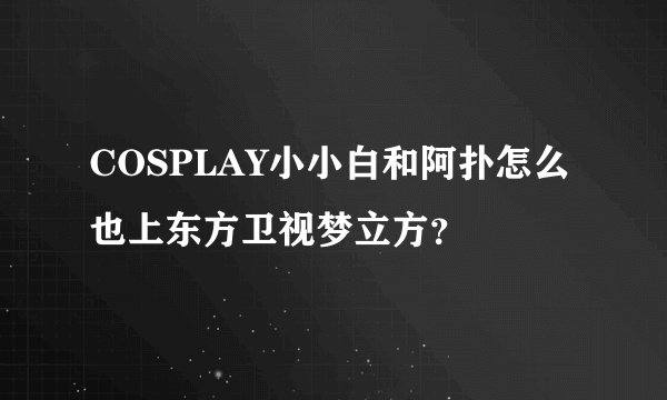 COSPLAY小小白和阿扑怎么也上东方卫视梦立方？