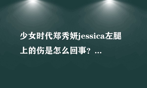 少女时代郑秀妍jessica左腿上的伤是怎么回事？听说是在演唱会上弄的