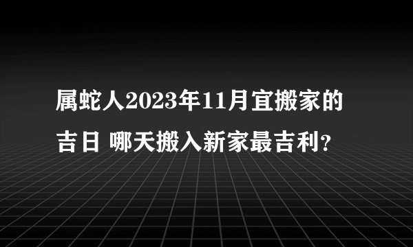 属蛇人2023年11月宜搬家的吉日 哪天搬入新家最吉利？