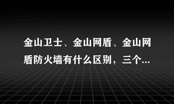 金山卫士、金山网盾、金山网盾防火墙有什么区别，三个重...