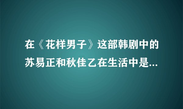 在《花样男子》这部韩剧中的苏易正和秋佳乙在生活中是真正的情侣吗？