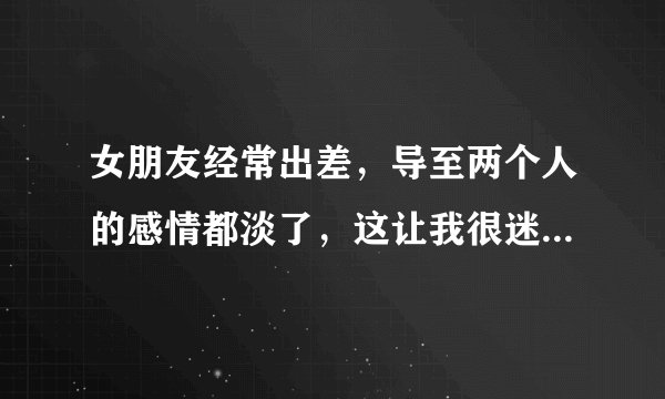 女朋友经常出差，导至两个人的感情都淡了，这让我很迷茫，朋友们，能帮我想想我是否应该继续的走下去呢？