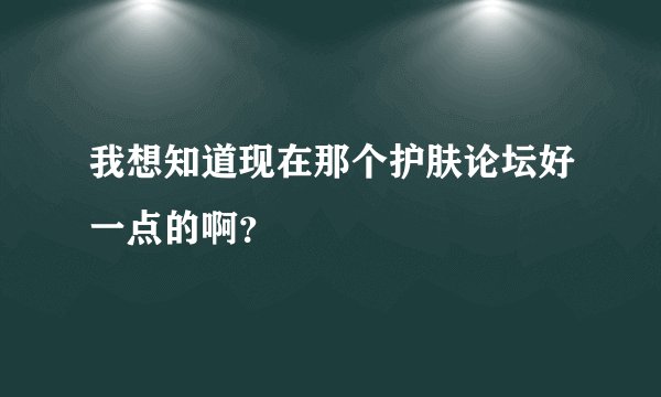我想知道现在那个护肤论坛好一点的啊？