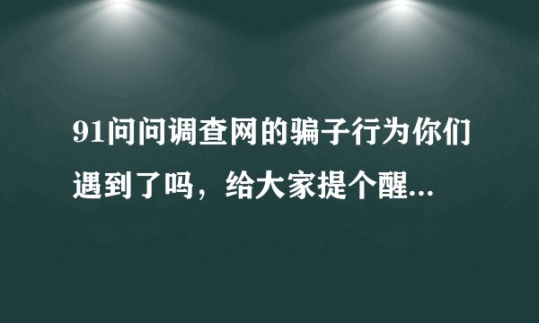 91问问调查网的骗子行为你们遇到了吗，给大家提个醒，别在这网站浪费时间了