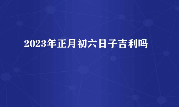 2023年正月初六日子吉利吗