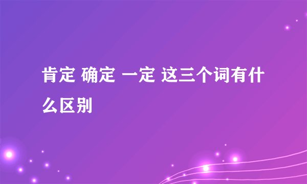 肯定 确定 一定 这三个词有什么区别