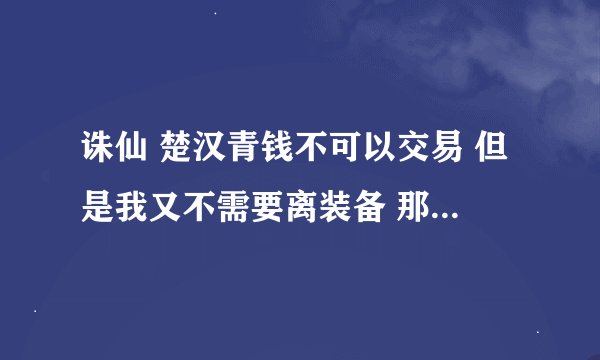 诛仙 楚汉青钱不可以交易 但是我又不需要离装备 那我这些楚汉青钱能做什么用啊 是不是就是些垃圾啊？