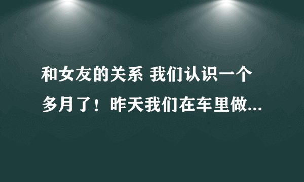 和女友的关系 我们认识一个多月了！昨天我们在车里做了…事后我怎...