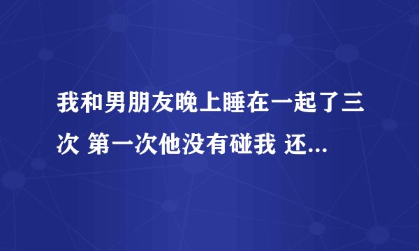 我和男朋友晚上睡在一起了三次 第一次他没有碰我 还躲避我一点 第二次在一起他想要了 我们