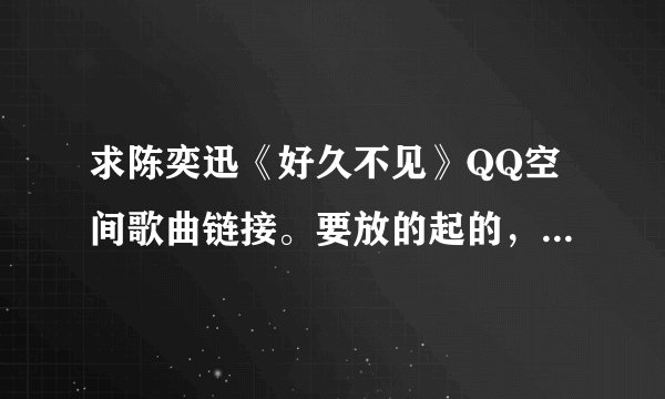 求陈奕迅《好久不见》QQ空间歌曲链接。要放的起的，试了很多都放不起。谢谢