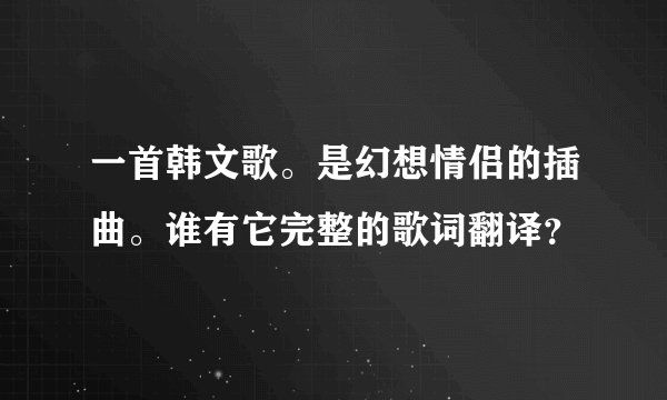 一首韩文歌。是幻想情侣的插曲。谁有它完整的歌词翻译？
