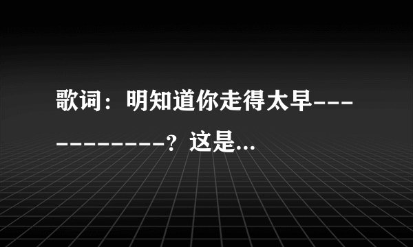 歌词：明知道你走得太早-----------？这是什么歌？