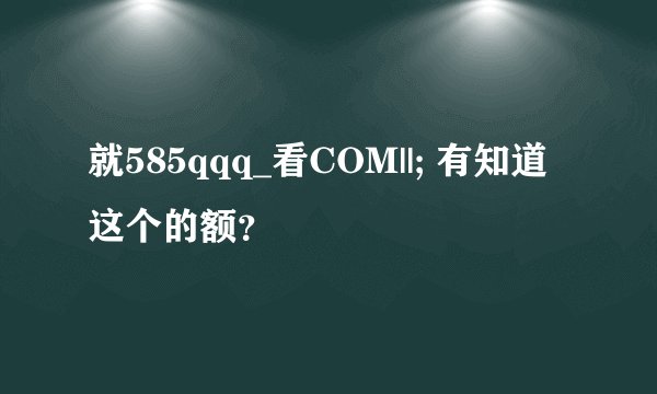 就585qqq_看COM||; 有知道这个的额？