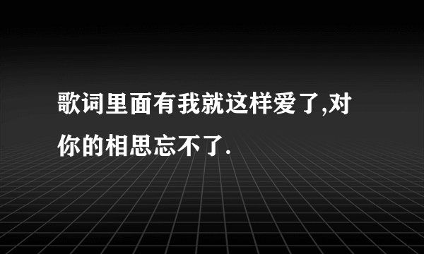歌词里面有我就这样爱了,对你的相思忘不了.