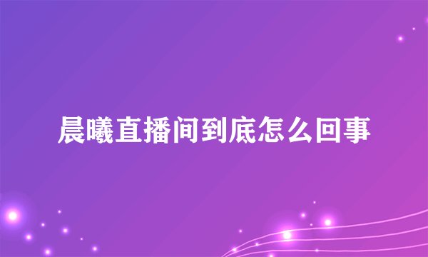 晨曦直播间到底怎么回事