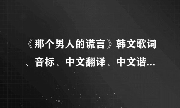 《那个男人的谎言》韩文歌词、音标、中文翻译、中文谐音｛希望以上尽量都有｝