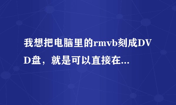 我想把电脑里的rmvb刻成DVD盘，就是可以直接在DVD上看的那种，又不想格式转换怎么办啊？