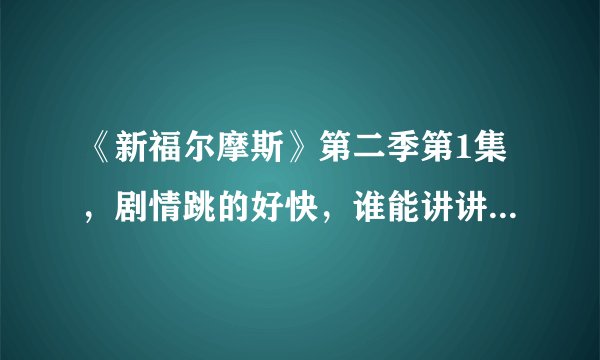 《新福尔摩斯》第二季第1集,剧情跳的好快,谁能讲讲主线是什么啊