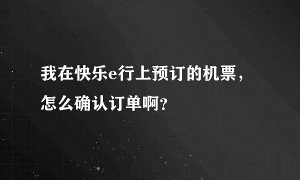 我在快乐e行上预订的机票，怎么确认订单啊？