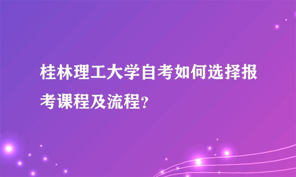 桂林理工大学自考如何选择报考课程及流程？