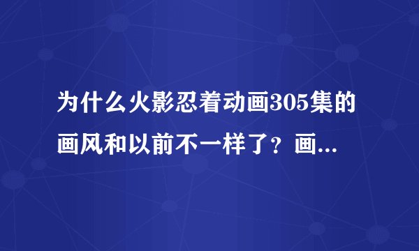 为什么火影忍着动画305集的画风和以前不一样了？画面很粗糙，是不是以后都改成这样了！