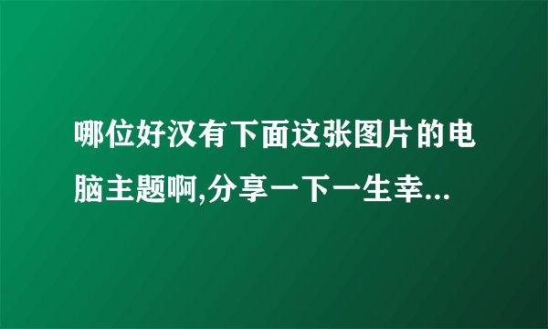 哪位好汉有下面这张图片的电脑主题啊,分享一下一生幸福啊!随手给个附件哈