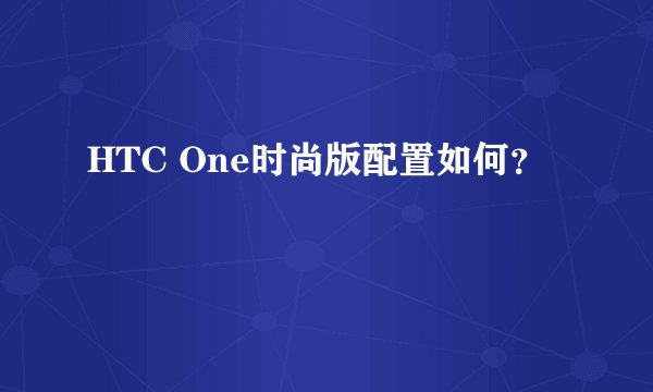 HTC One时尚版配置如何？