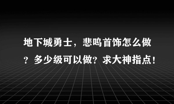 地下城勇士，悲呜首饰怎么做？多少级可以做？求大神指点！