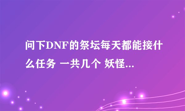 问下DNF的祭坛每天都能接什么任务 一共几个 妖怪哪里跑是怎么回事 麻烦介绍下