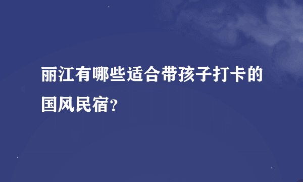 丽江有哪些适合带孩子打卡的国风民宿？