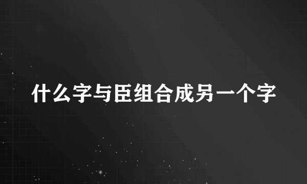 什么字与臣组合成另一个字