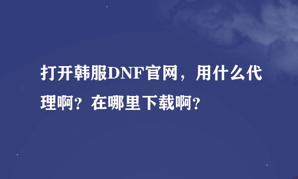 打开韩服DNF官网，用什么代理啊？在哪里下载啊？