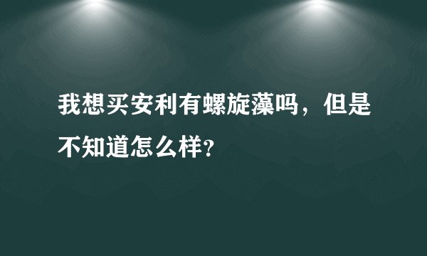我想买安利有螺旋藻吗，但是不知道怎么样？