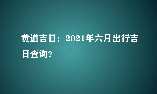 黄道吉日：2021年六月出行吉日查询？