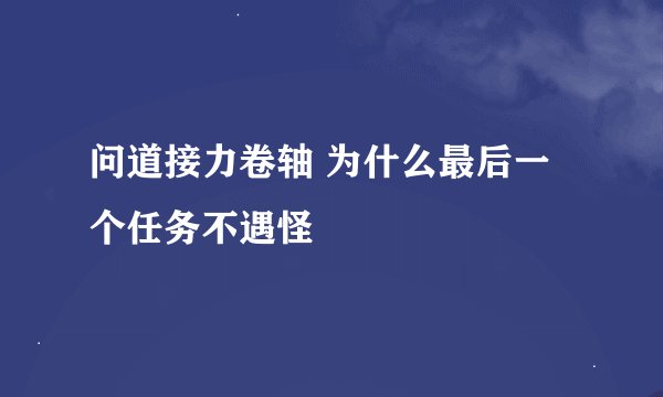 问道接力卷轴 为什么最后一个任务不遇怪