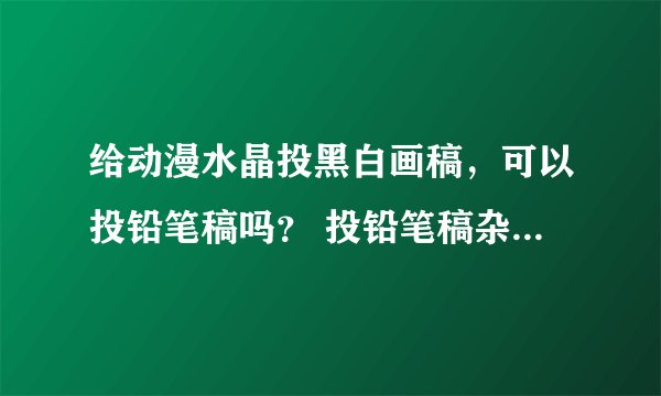 给动漫水晶投黑白画稿，可以投铅笔稿吗？ 投铅笔稿杂志会不会收啊？跪求答案