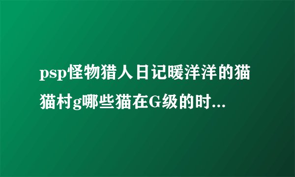psp怪物猎人日记暖洋洋的猫猫村g哪些猫在G级的时候精力和攻击力最高