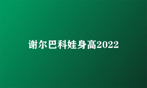 谢尔巴科娃身高2022