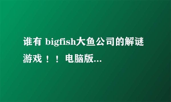 谁有 bigfish大鱼公司的解谜游戏 ！！电脑版！！ 或者下载地址呀！