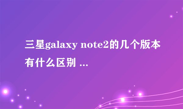 三星galaxy note2的几个版本有什么区别 不知道怎么选 然后我的手机卡号是联通3G卡