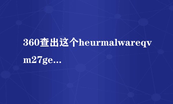 360查出这个heurmalwareqvm27gen对电脑会不会有问题
