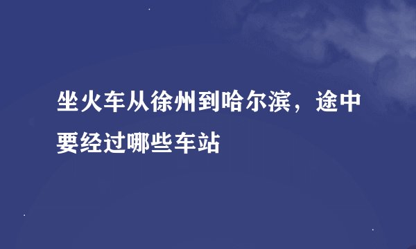 坐火车从徐州到哈尔滨，途中要经过哪些车站