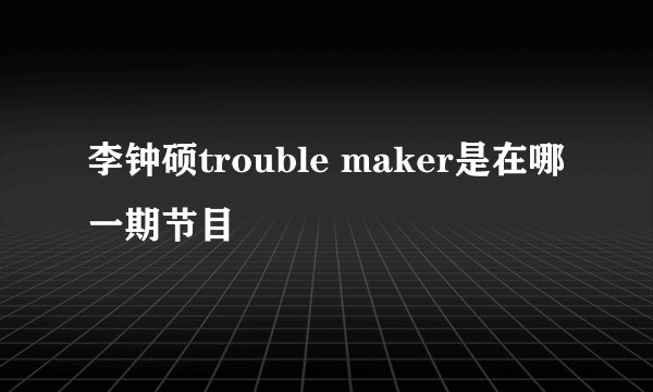 李钟硕trouble maker是在哪一期节目