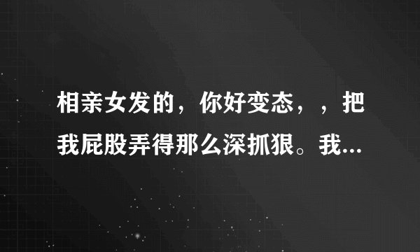 相亲女发的，你好变态，，把我屁股弄得那么深抓狠。我真没有做过这些是不是该退出？
