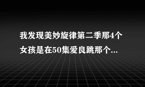 我发现美妙旋律第二季那4个女孩是在50集爱良跳那个最高级的时候出现过的！你们快看看啊真的原来作者...