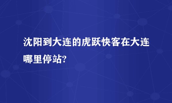 沈阳到大连的虎跃快客在大连哪里停站?