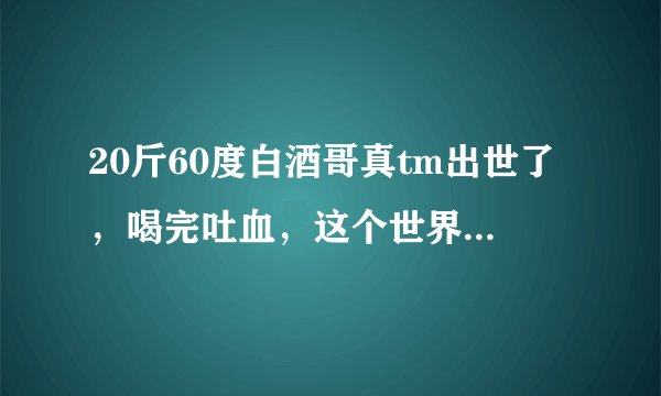 20斤60度白酒哥真tm出世了，喝完吐血，这个世界太疯狂了是真的么